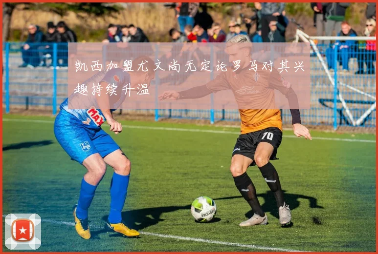 凯西加盟尤文尚无定论罗马对其兴趣持续升温