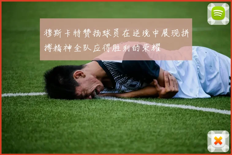 穆斯卡特赞扬球员在逆境中展现拼搏精神全队应得胜利的荣耀