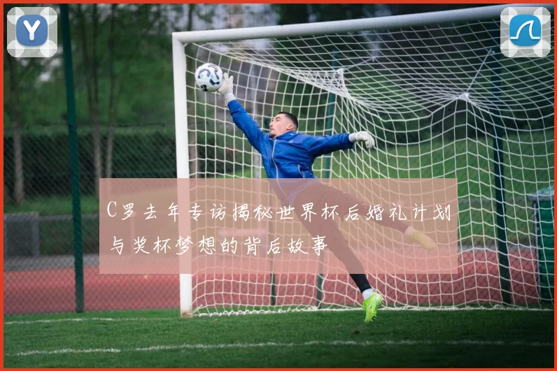 C罗去年专访揭秘世界杯后婚礼计划与奖杯梦想的背后故事