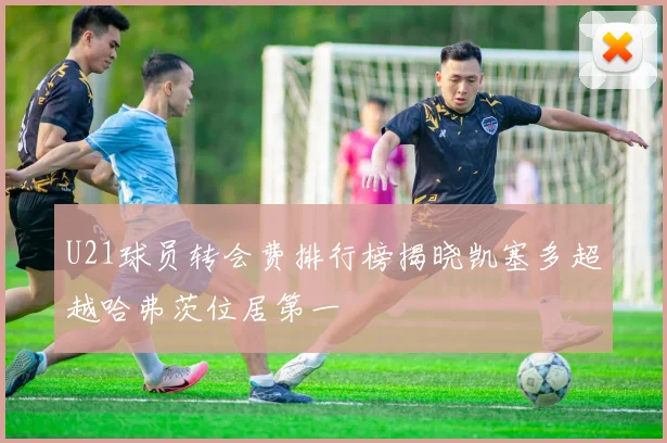 U21球员转会费排行榜揭晓凯塞多超越哈弗茨位居第一