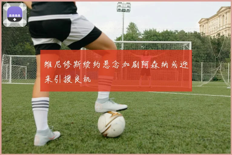 维尼修斯续约悬念加剧阿森纳或迎来引援良机