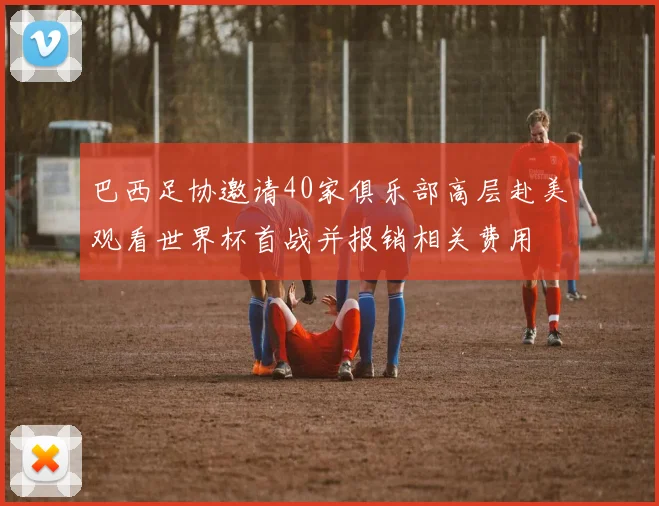 巴西足协邀请40家俱乐部高层赴美观看世界杯首战并报销相关费用