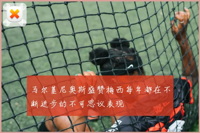 马尔基尼奥斯盛赞梅西每年都在不断进步的不可思议表现