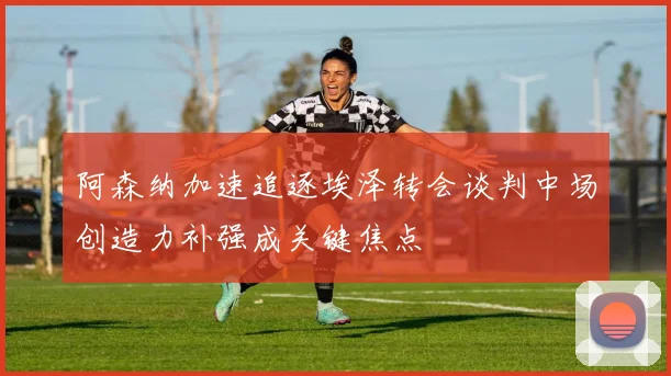 阿森纳加速追逐埃泽转会谈判中场创造力补强成关键焦点