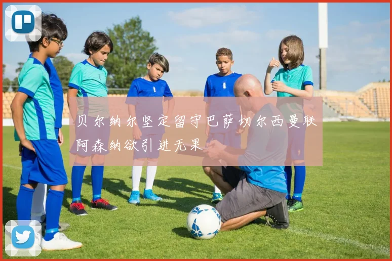 贝尔纳尔坚定留守巴萨切尔西曼联阿森纳欲引进无果