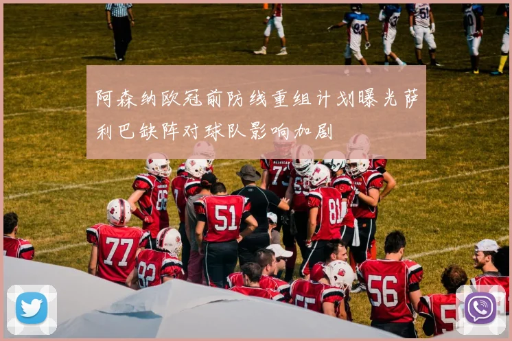 阿森纳欧冠前防线重组计划曝光萨利巴缺阵对球队影响加剧