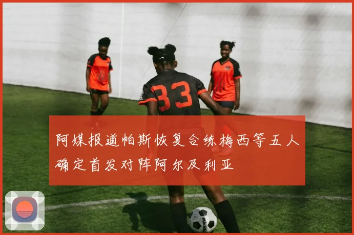 阿媒报道帕斯恢复合练梅西等五人确定首发对阵阿尔及利亚
