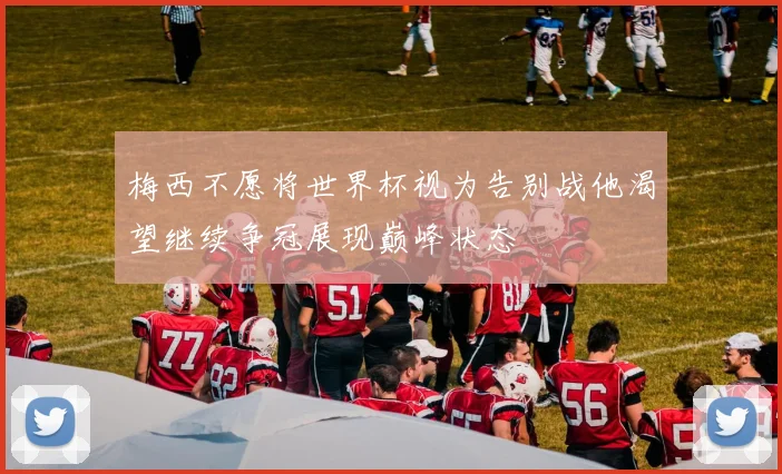梅西不愿将世界杯视为告别战他渴望继续争冠展现巅峰状态