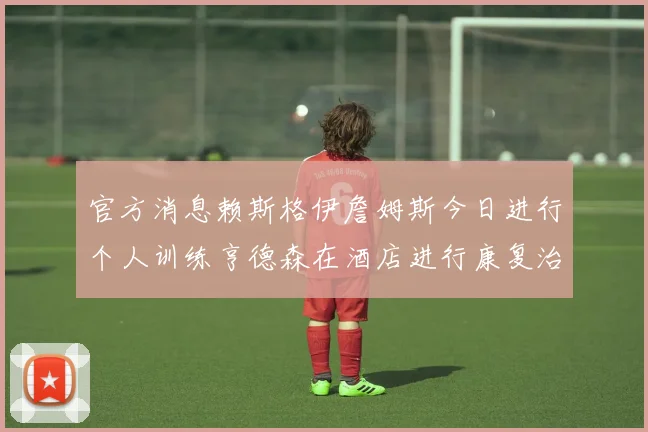 官方消息赖斯格伊詹姆斯今日进行个人训练亨德森在酒店进行康复治疗
