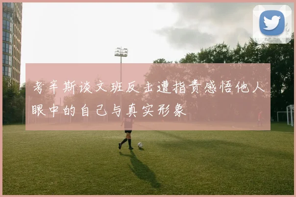 考辛斯谈文班反击遭指责感悟他人眼中的自己与真实形象