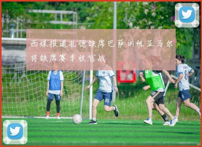 西媒报道孔德缺席巴萨训练亚马尔将缺席赛季收官战
