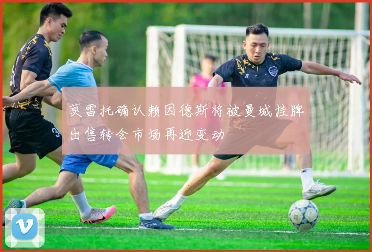 莫雷托确认赖因德斯将被曼城挂牌出售转会市场再迎变动