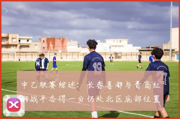 中乙联赛综述：长春喜都与青岛红狮战平各得一分仍处北区底部位置