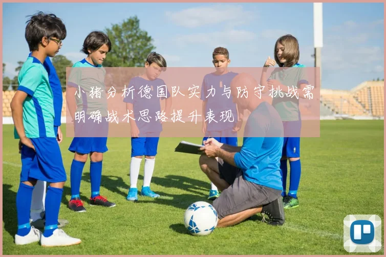 小猪分析德国队实力与防守挑战需明确战术思路提升表现