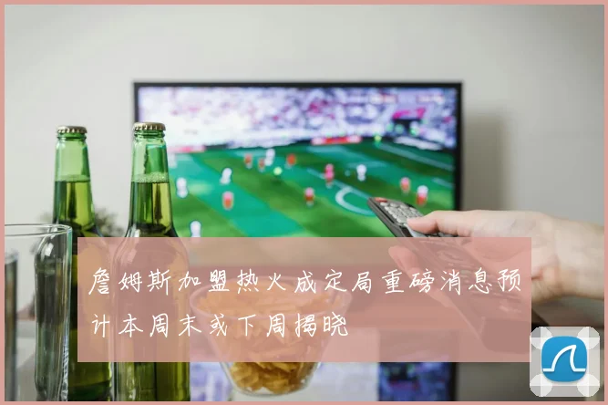 詹姆斯加盟热火成定局重磅消息预计本周末或下周揭晓