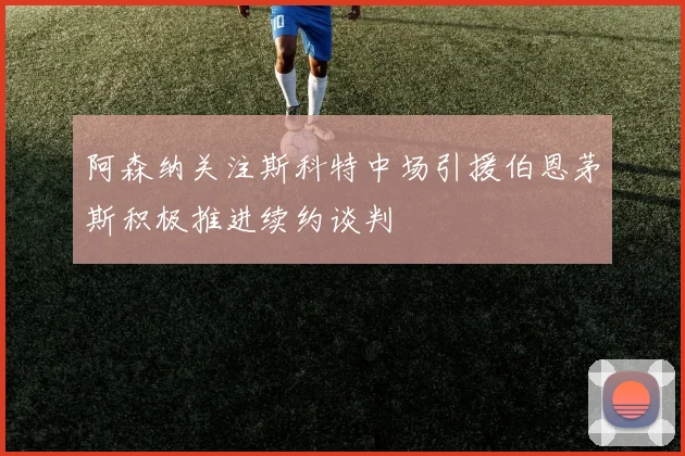阿森纳关注斯科特中场引援伯恩茅斯积极推进续约谈判