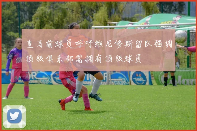 皇马前球员呼吁维尼修斯留队强调顶级俱乐部需拥有顶级球员