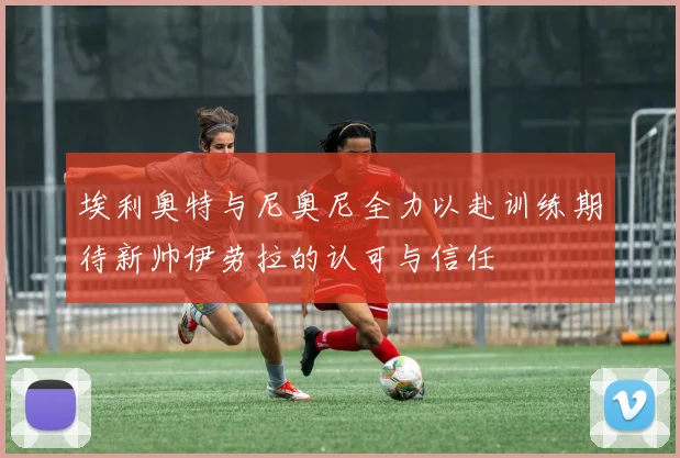 埃利奥特与尼奥尼全力以赴训练期待新帅伊劳拉的认可与信任