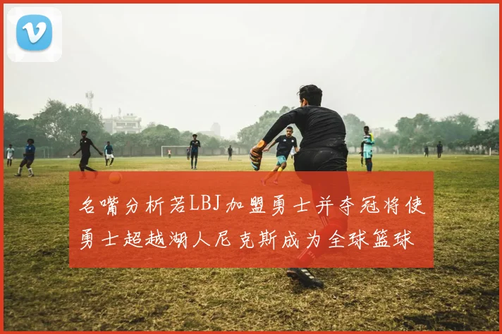 名嘴分析若LBJ加盟勇士并夺冠将使勇士超越湖人尼克斯成为全球篮球品牌之最