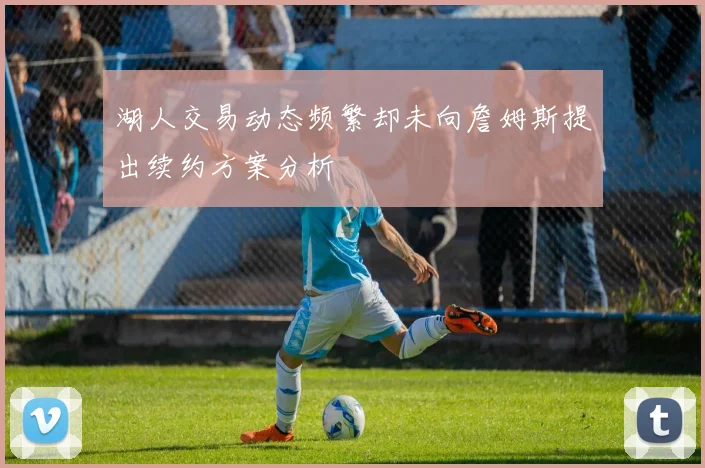 湖人交易动态频繁却未向詹姆斯提出续约方案分析