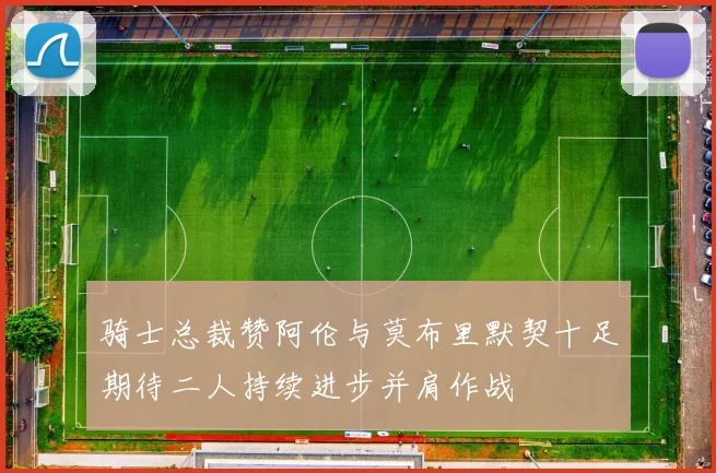 骑士总裁赞阿伦与莫布里默契十足期待二人持续进步并肩作战