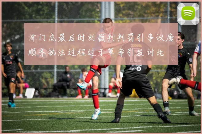 津门虎最后时刻裁判判罚引争议唐顺齐执法过程过于草率引发讨论
