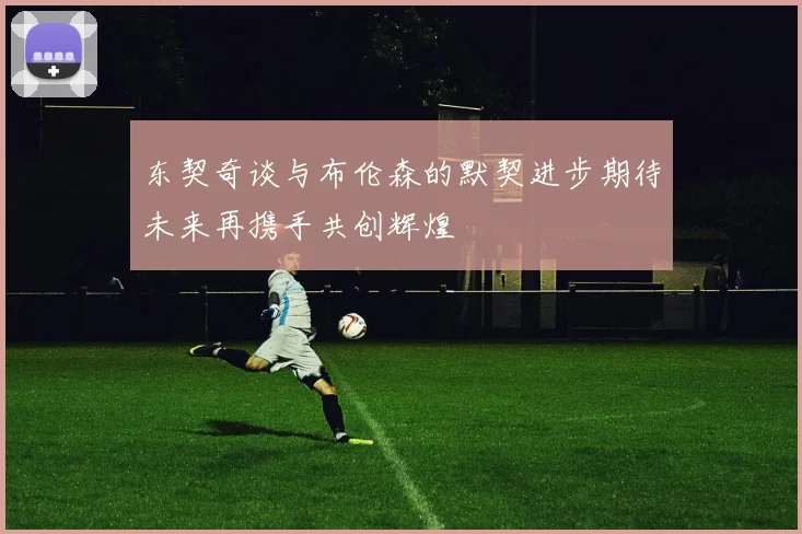 东契奇谈与布伦森的默契进步期待未来再携手共创辉煌