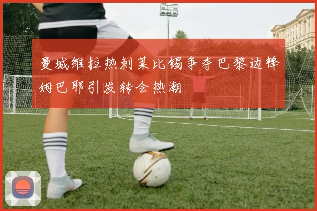 曼城维拉热刺莱比锡争夺巴黎边锋姆巴耶引发转会热潮