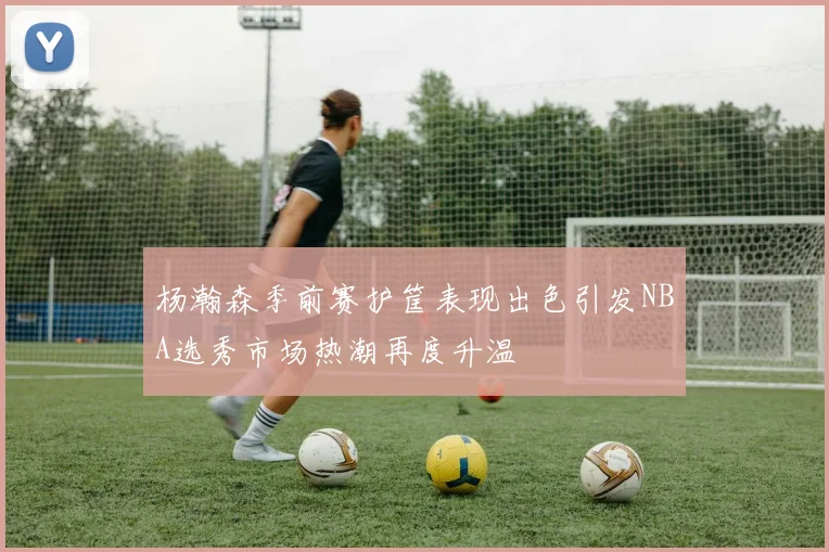 杨瀚森季前赛护筐表现出色引发NBA选秀市场热潮再度升温