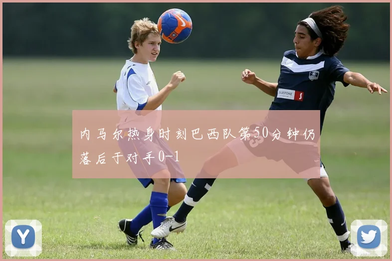 内马尔热身时刻巴西队第50分钟仍落后于对手0-1