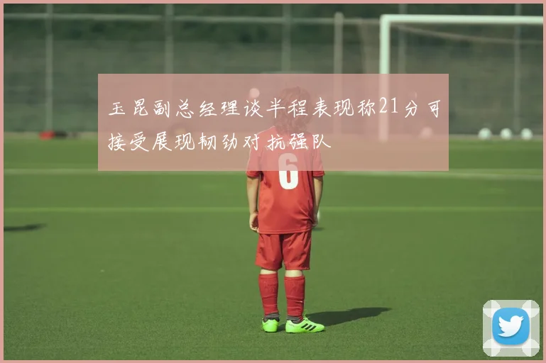 玉昆副总经理谈半程表现称21分可接受展现韧劲对抗强队