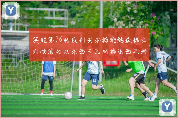 英超第36轮裁判安排揭晓鲍森执法利物浦对切尔西卡瓦纳执法西汉姆对阿森纳